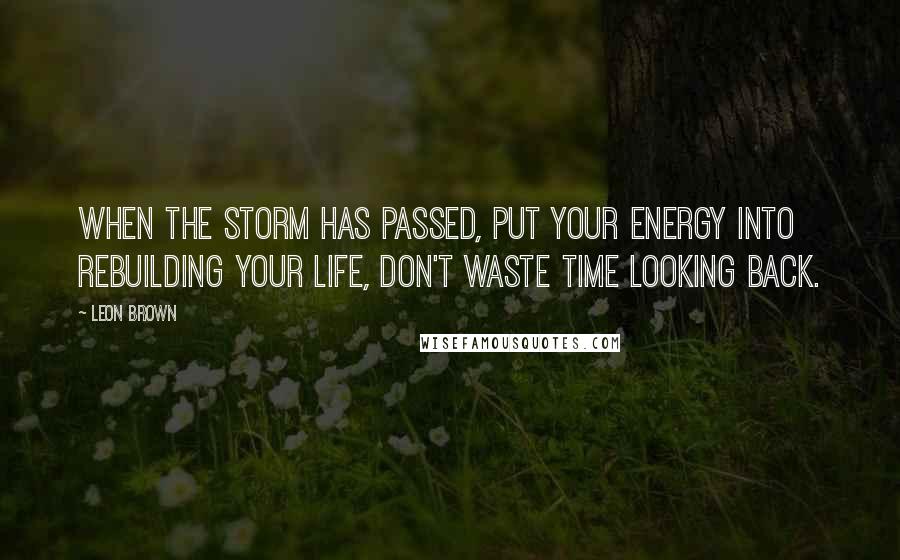 Leon Brown Quotes: When the storm has passed, put your energy into rebuilding your life, don't waste time looking back.