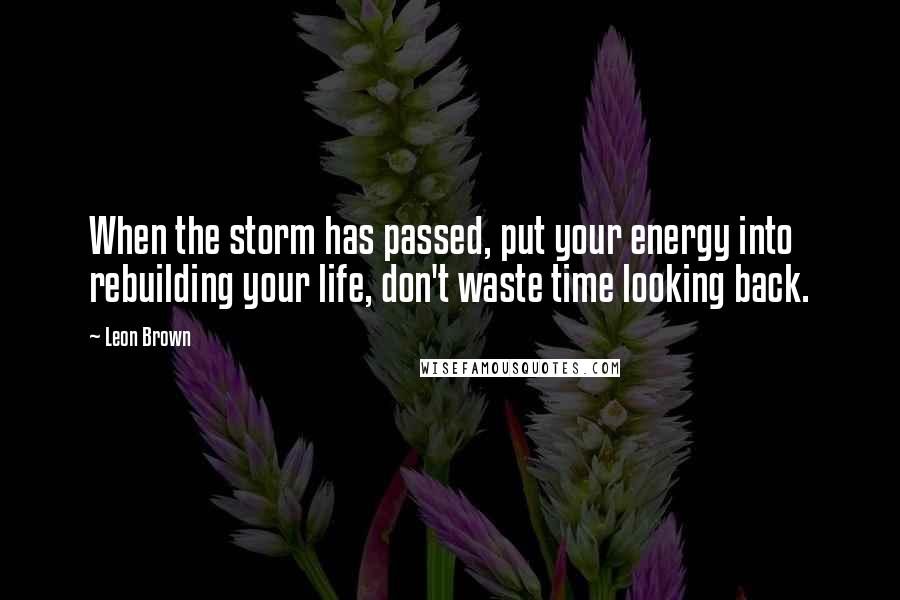 Leon Brown Quotes: When the storm has passed, put your energy into rebuilding your life, don't waste time looking back.