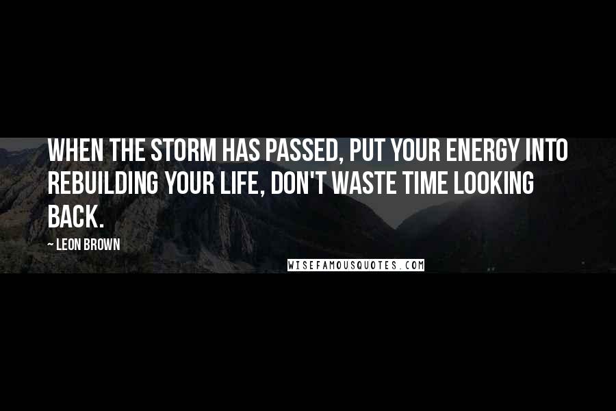 Leon Brown Quotes: When the storm has passed, put your energy into rebuilding your life, don't waste time looking back.