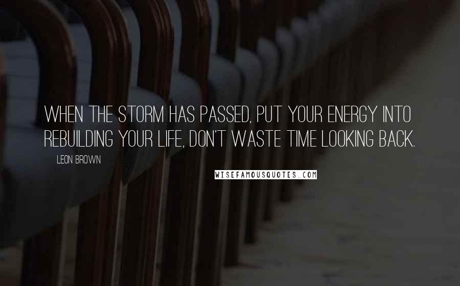 Leon Brown Quotes: When the storm has passed, put your energy into rebuilding your life, don't waste time looking back.