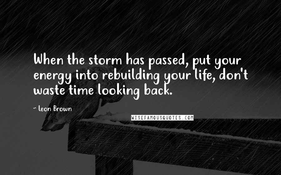 Leon Brown Quotes: When the storm has passed, put your energy into rebuilding your life, don't waste time looking back.