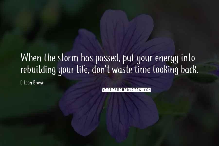 Leon Brown Quotes: When the storm has passed, put your energy into rebuilding your life, don't waste time looking back.