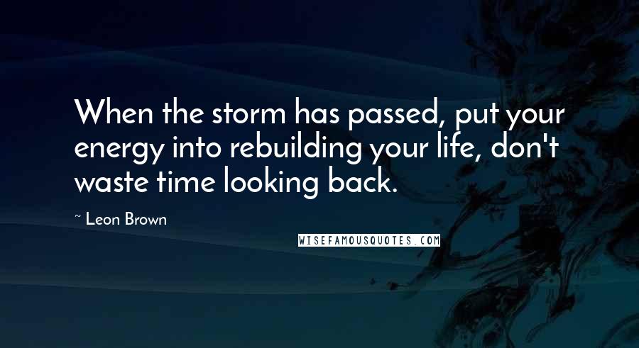 Leon Brown Quotes: When the storm has passed, put your energy into rebuilding your life, don't waste time looking back.