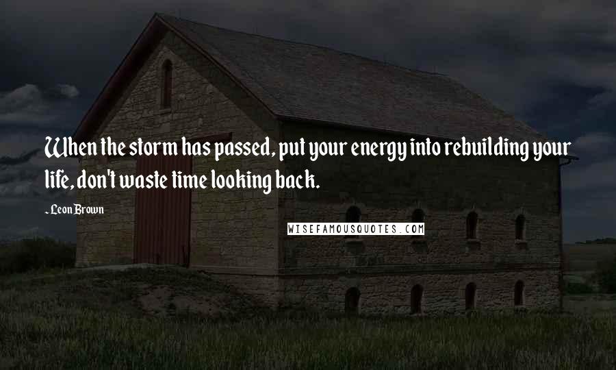 Leon Brown Quotes: When the storm has passed, put your energy into rebuilding your life, don't waste time looking back.