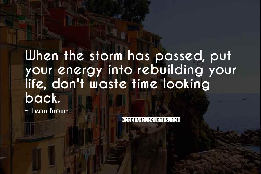 Leon Brown Quotes: When the storm has passed, put your energy into rebuilding your life, don't waste time looking back.