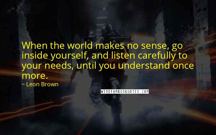 Leon Brown Quotes: When the world makes no sense, go inside yourself, and listen carefully to your needs, until you understand once more.