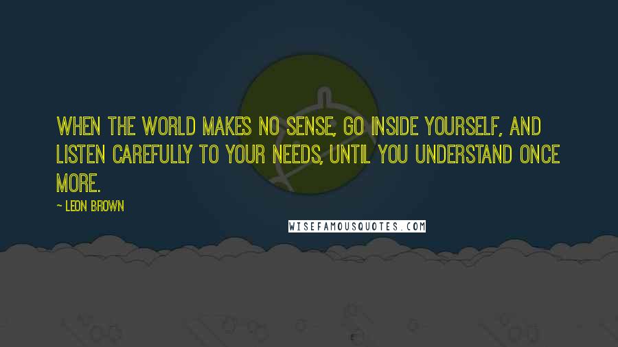 Leon Brown Quotes: When the world makes no sense, go inside yourself, and listen carefully to your needs, until you understand once more.