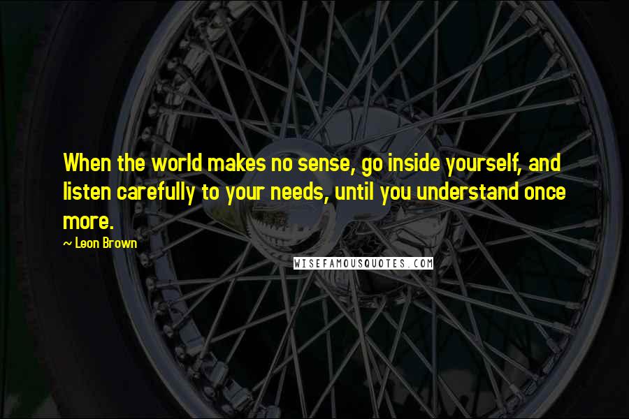 Leon Brown Quotes: When the world makes no sense, go inside yourself, and listen carefully to your needs, until you understand once more.