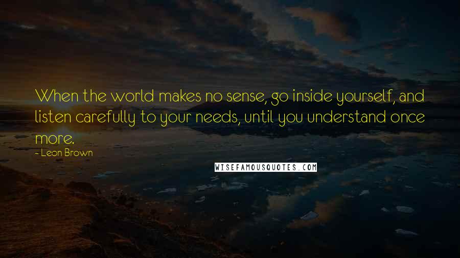 Leon Brown Quotes: When the world makes no sense, go inside yourself, and listen carefully to your needs, until you understand once more.