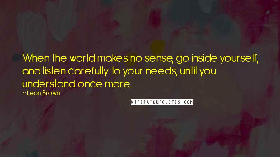 Leon Brown Quotes: When the world makes no sense, go inside yourself, and listen carefully to your needs, until you understand once more.