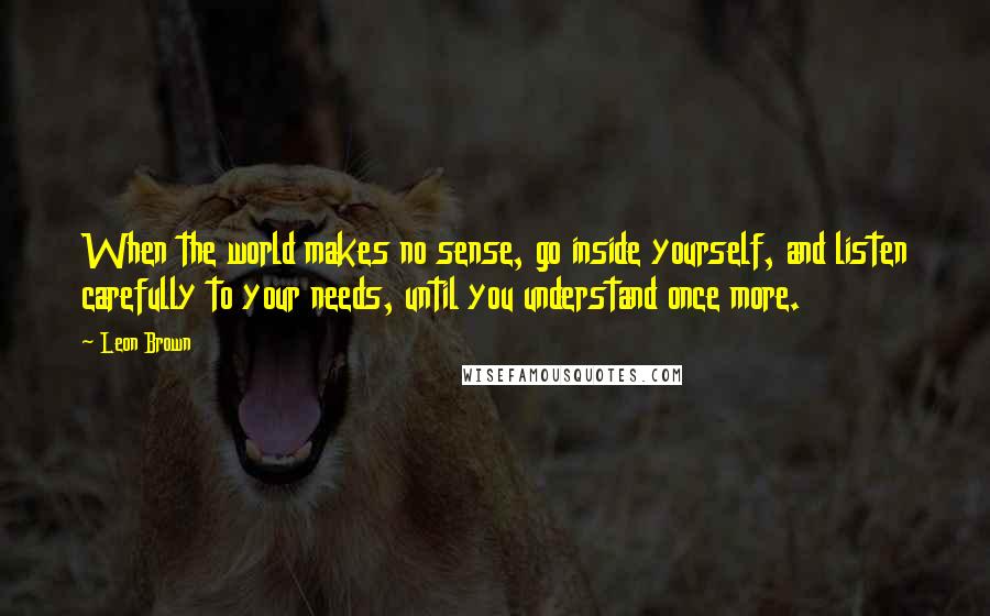 Leon Brown Quotes: When the world makes no sense, go inside yourself, and listen carefully to your needs, until you understand once more.