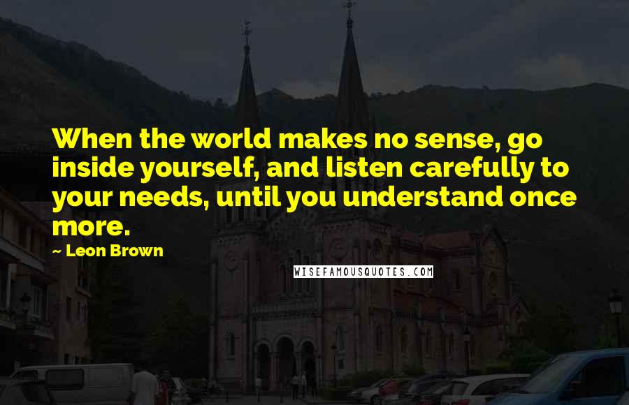 Leon Brown Quotes: When the world makes no sense, go inside yourself, and listen carefully to your needs, until you understand once more.