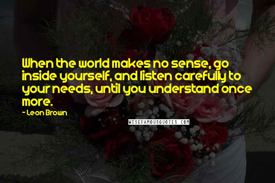 Leon Brown Quotes: When the world makes no sense, go inside yourself, and listen carefully to your needs, until you understand once more.