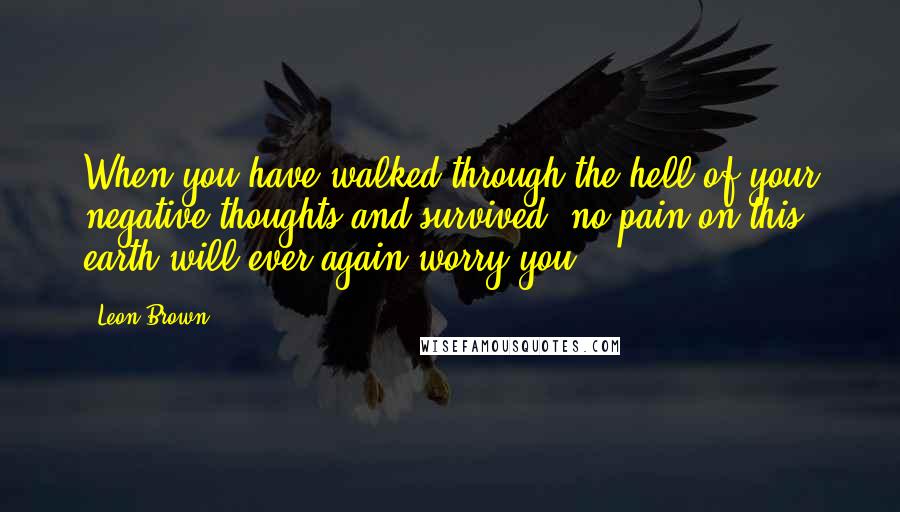 Leon Brown Quotes: When you have walked through the hell of your negative thoughts and survived, no pain on this earth will ever again worry you.