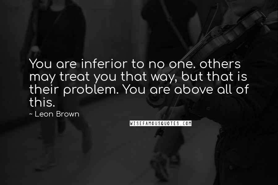 Leon Brown Quotes: You are inferior to no one. others may treat you that way, but that is their problem. You are above all of this.