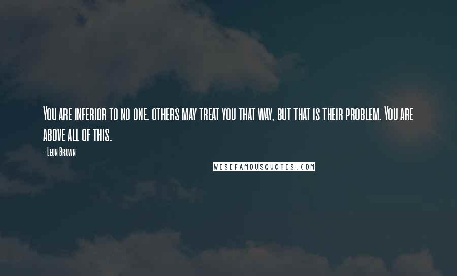 Leon Brown Quotes: You are inferior to no one. others may treat you that way, but that is their problem. You are above all of this.