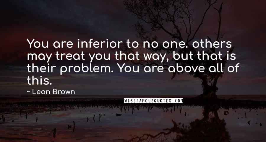 Leon Brown Quotes: You are inferior to no one. others may treat you that way, but that is their problem. You are above all of this.