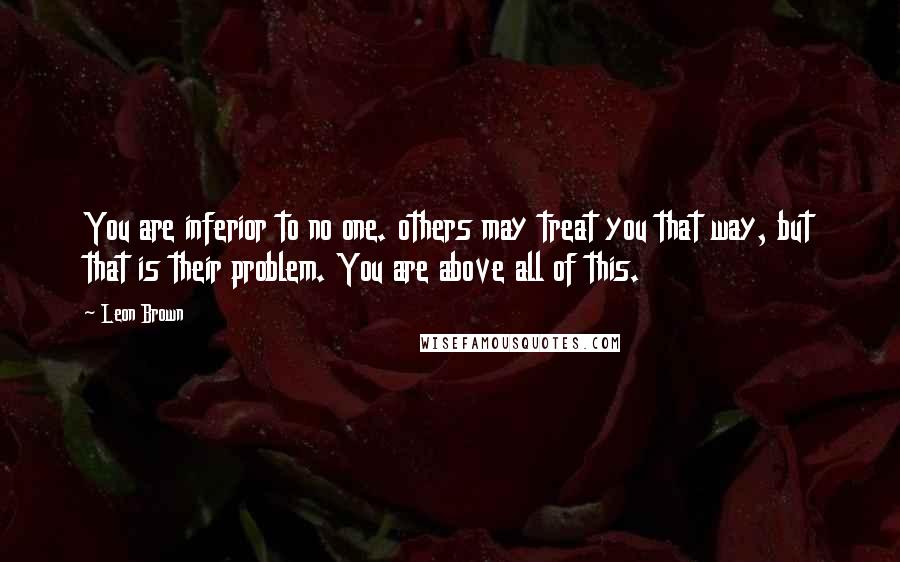 Leon Brown Quotes: You are inferior to no one. others may treat you that way, but that is their problem. You are above all of this.