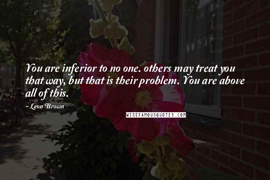 Leon Brown Quotes: You are inferior to no one. others may treat you that way, but that is their problem. You are above all of this.