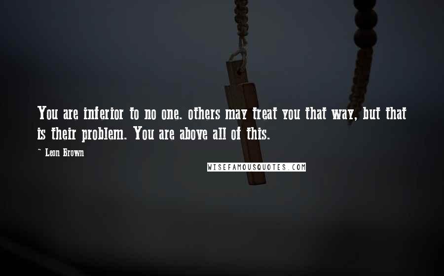 Leon Brown Quotes: You are inferior to no one. others may treat you that way, but that is their problem. You are above all of this.