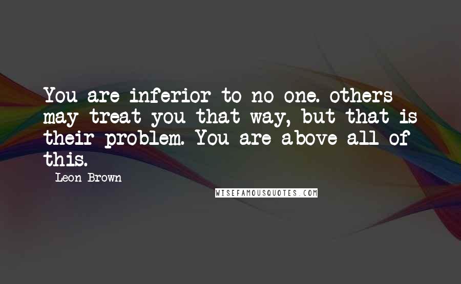 Leon Brown Quotes: You are inferior to no one. others may treat you that way, but that is their problem. You are above all of this.