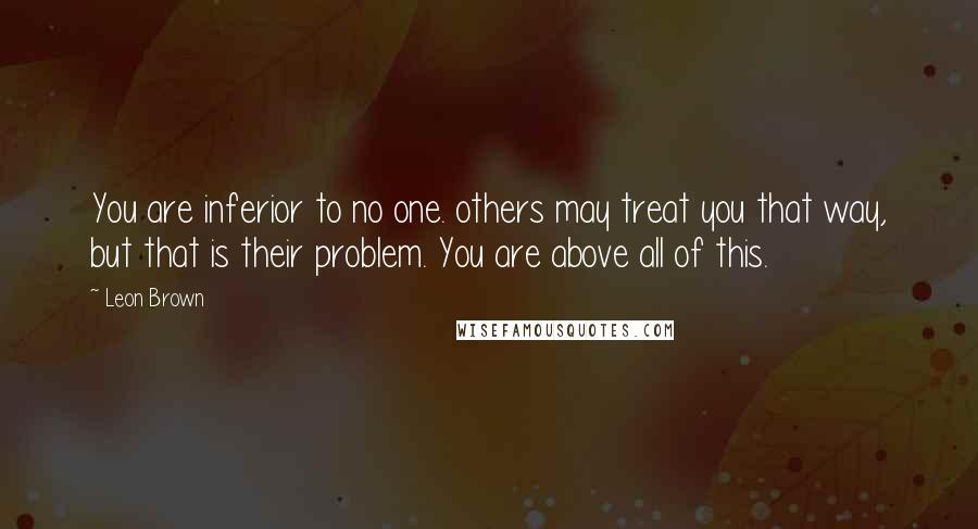 Leon Brown Quotes: You are inferior to no one. others may treat you that way, but that is their problem. You are above all of this.