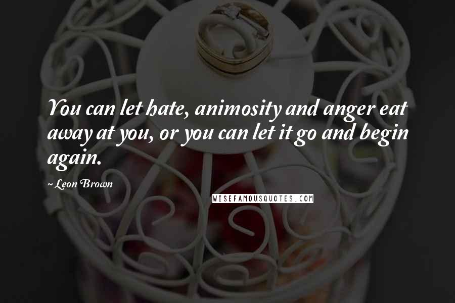 Leon Brown Quotes: You can let hate, animosity and anger eat away at you, or you can let it go and begin again.