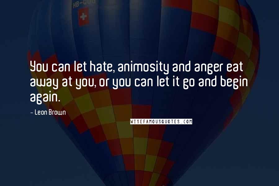 Leon Brown Quotes: You can let hate, animosity and anger eat away at you, or you can let it go and begin again.