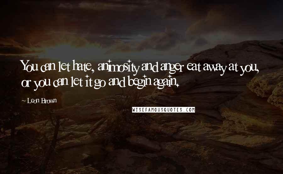 Leon Brown Quotes: You can let hate, animosity and anger eat away at you, or you can let it go and begin again.