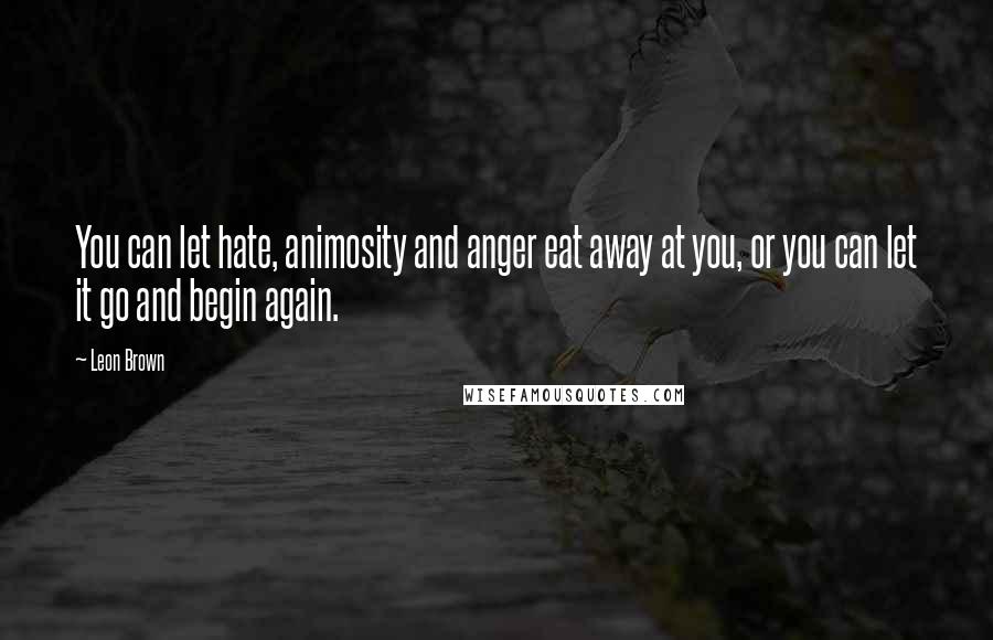 Leon Brown Quotes: You can let hate, animosity and anger eat away at you, or you can let it go and begin again.