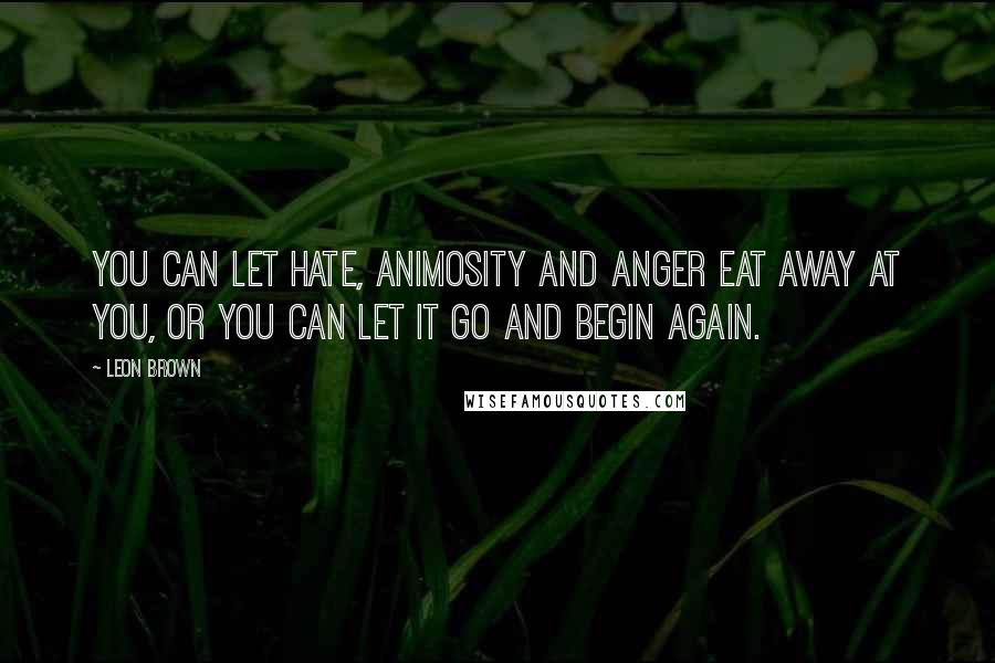 Leon Brown Quotes: You can let hate, animosity and anger eat away at you, or you can let it go and begin again.