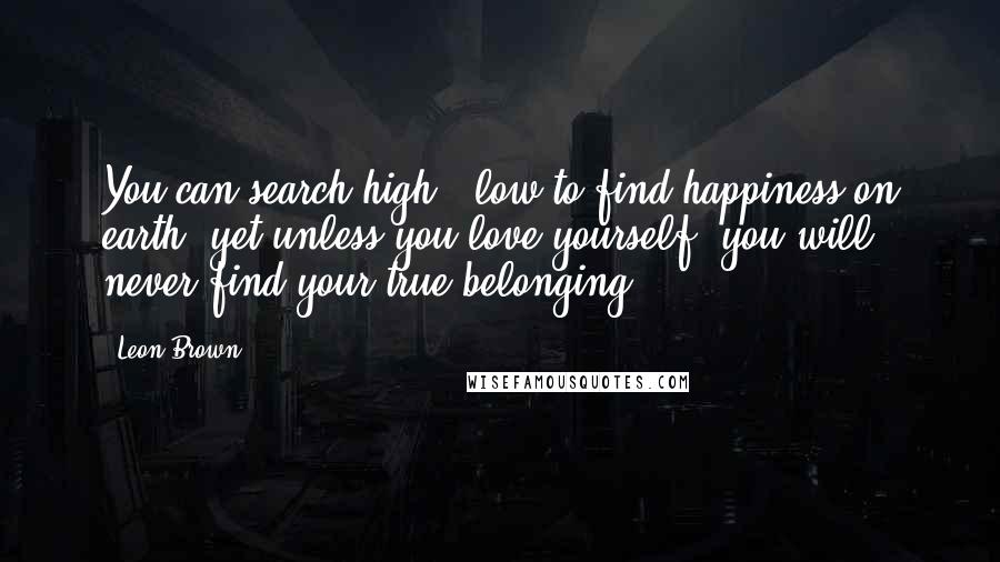 Leon Brown Quotes: You can search high & low to find happiness on earth, yet unless you love yourself, you will never find your true belonging.