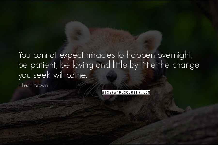 Leon Brown Quotes: You cannot expect miracles to happen overnight, be patient, be loving and little by little the change you seek will come.