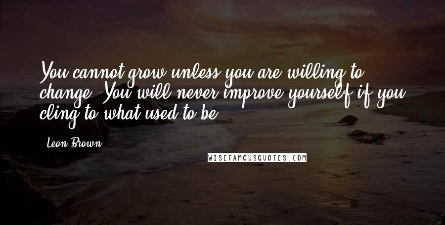 Leon Brown Quotes: You cannot grow unless you are willing to change. You will never improve yourself if you cling to what used to be.