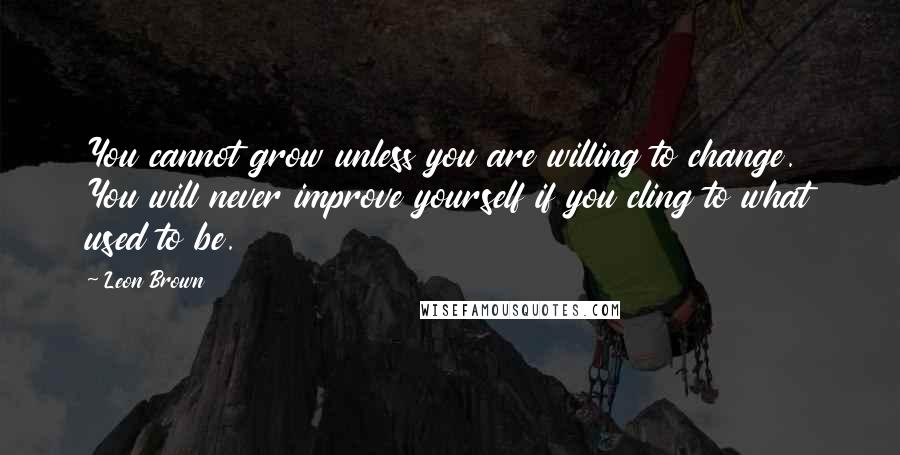 Leon Brown Quotes: You cannot grow unless you are willing to change. You will never improve yourself if you cling to what used to be.