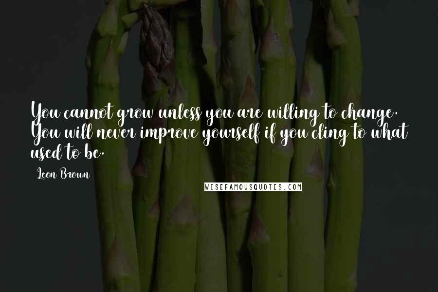 Leon Brown Quotes: You cannot grow unless you are willing to change. You will never improve yourself if you cling to what used to be.