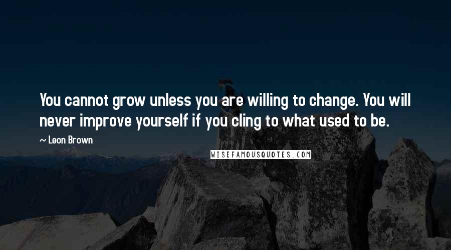 Leon Brown Quotes: You cannot grow unless you are willing to change. You will never improve yourself if you cling to what used to be.