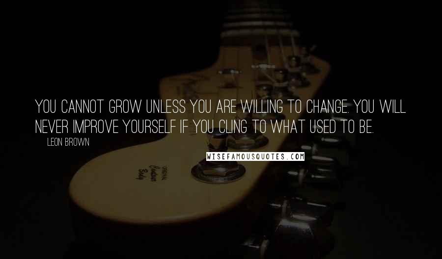 Leon Brown Quotes: You cannot grow unless you are willing to change. You will never improve yourself if you cling to what used to be.