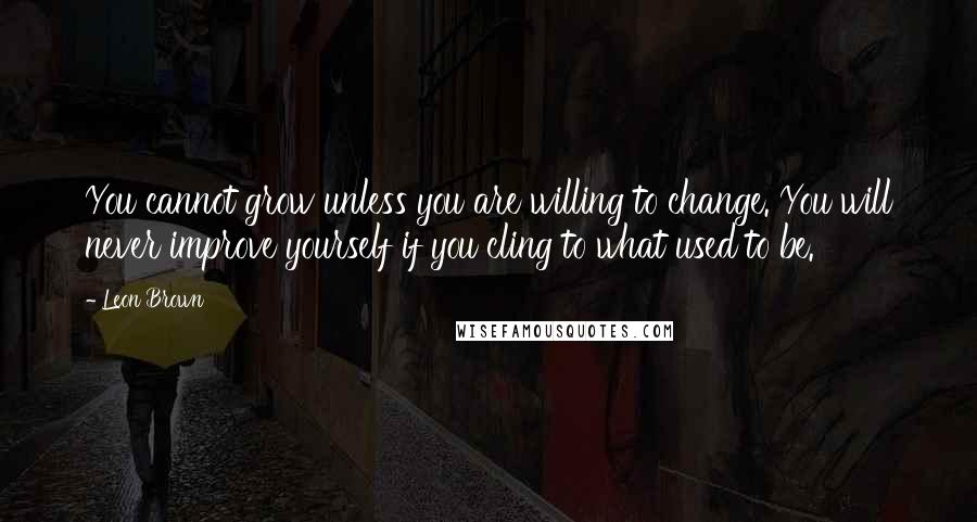 Leon Brown Quotes: You cannot grow unless you are willing to change. You will never improve yourself if you cling to what used to be.