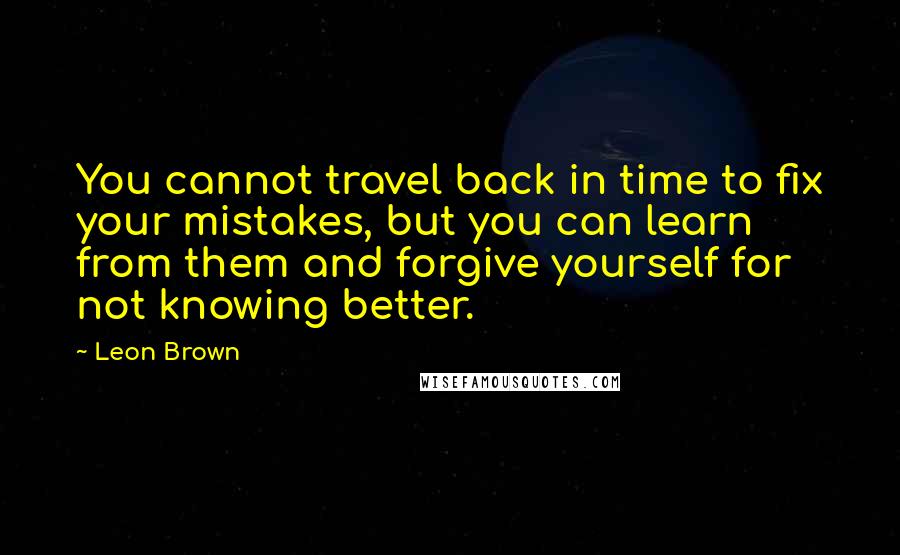 Leon Brown Quotes: You cannot travel back in time to fix your mistakes, but you can learn from them and forgive yourself for not knowing better.