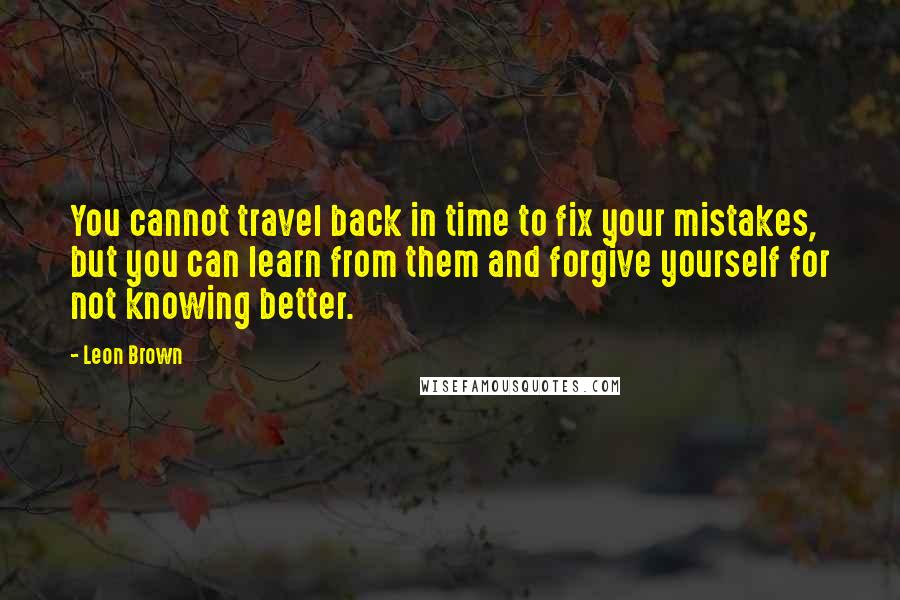 Leon Brown Quotes: You cannot travel back in time to fix your mistakes, but you can learn from them and forgive yourself for not knowing better.