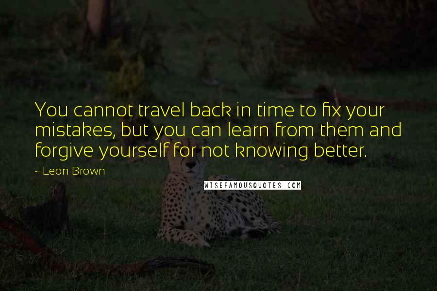 Leon Brown Quotes: You cannot travel back in time to fix your mistakes, but you can learn from them and forgive yourself for not knowing better.