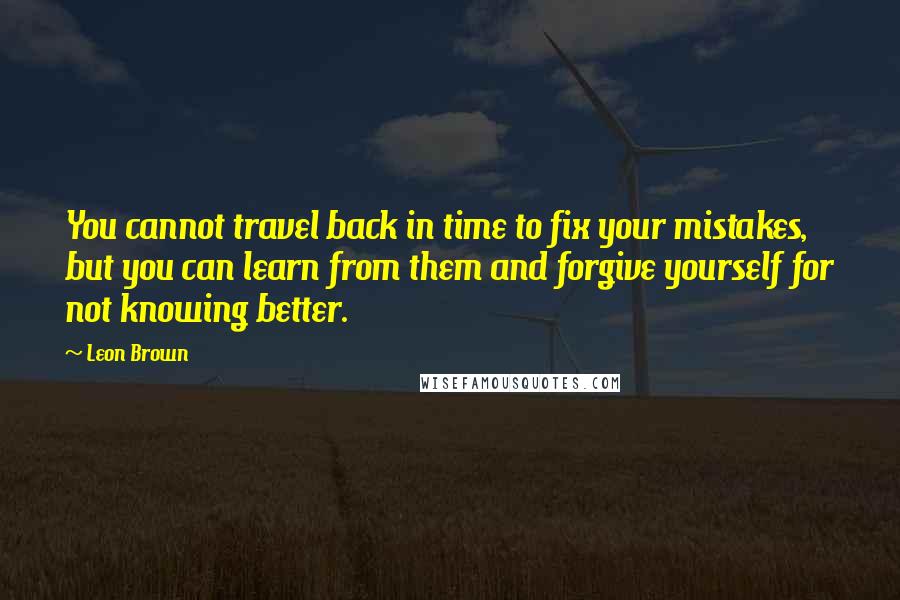 Leon Brown Quotes: You cannot travel back in time to fix your mistakes, but you can learn from them and forgive yourself for not knowing better.