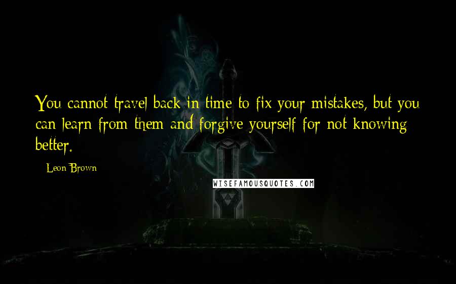 Leon Brown Quotes: You cannot travel back in time to fix your mistakes, but you can learn from them and forgive yourself for not knowing better.