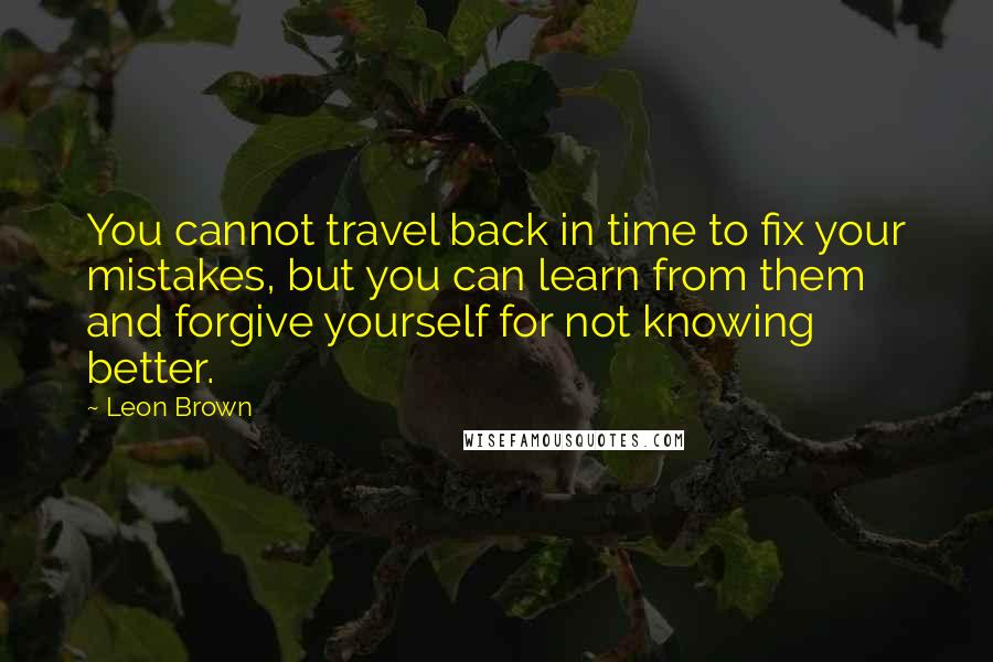 Leon Brown Quotes: You cannot travel back in time to fix your mistakes, but you can learn from them and forgive yourself for not knowing better.