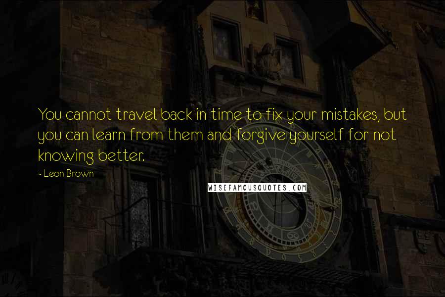 Leon Brown Quotes: You cannot travel back in time to fix your mistakes, but you can learn from them and forgive yourself for not knowing better.