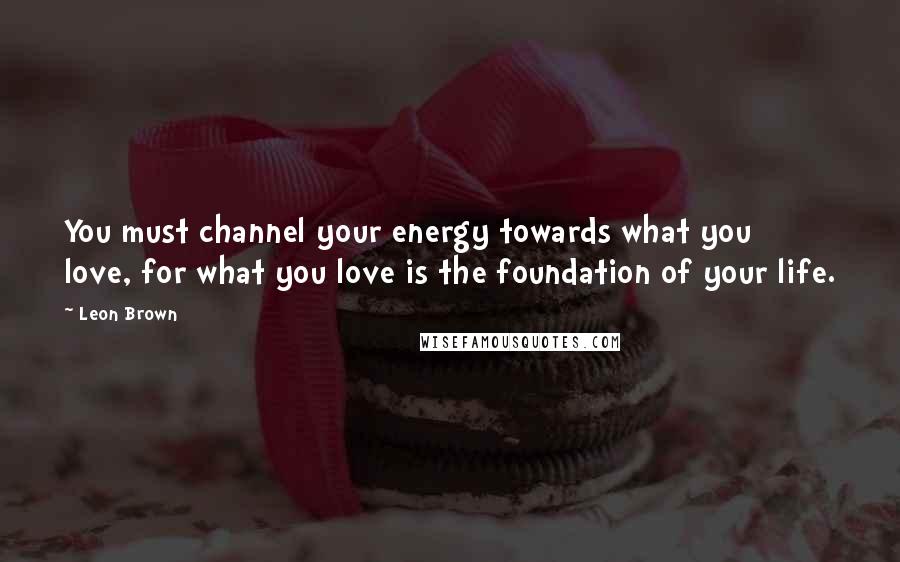 Leon Brown Quotes: You must channel your energy towards what you love, for what you love is the foundation of your life.
