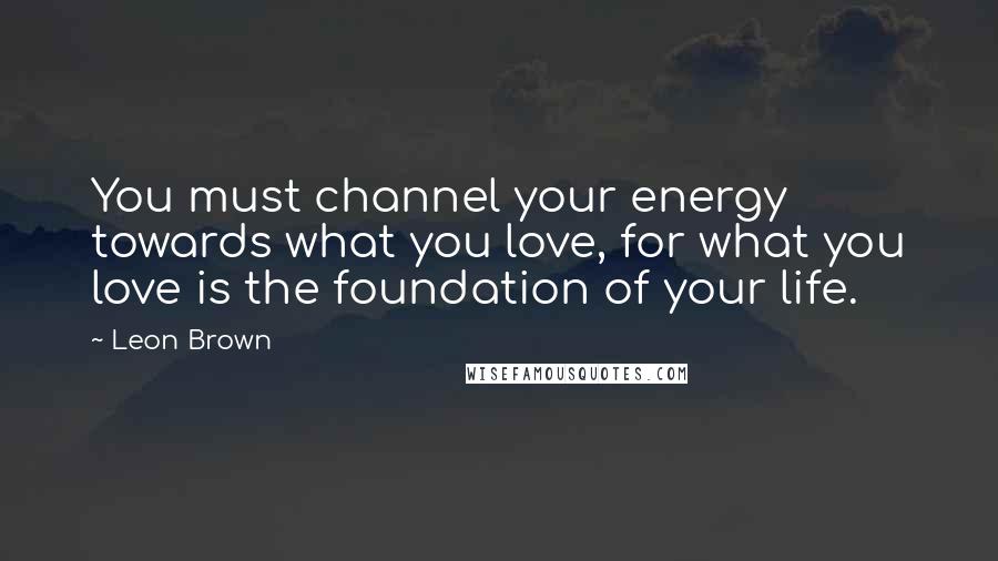 Leon Brown Quotes: You must channel your energy towards what you love, for what you love is the foundation of your life.