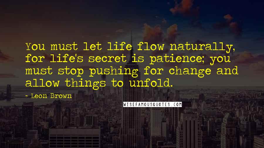 Leon Brown Quotes: You must let life flow naturally, for life's secret is patience; you must stop pushing for change and allow things to unfold.