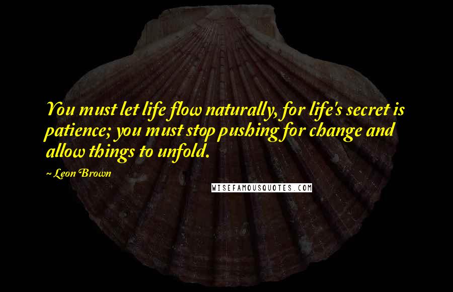 Leon Brown Quotes: You must let life flow naturally, for life's secret is patience; you must stop pushing for change and allow things to unfold.